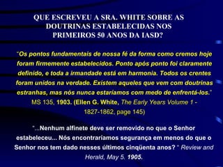QUE ESCREVEU A SRA. WHITE SOBRE AS DOUTRINAS ESTABELECIDAS NOS PRIMEIROS 50 ANOS DA IASD?   “ Os pontos fundamentais de nossa fé da forma como cremos hoje foram firmemente estabelecidos. Ponto após ponto foi claramente definido, e toda a irmandade está em harmonia. Todos os crentes foram unidos na verdade. Existem aqueles que vem com doutrinas estranhas, mas nós nunca estaríamos com medo de enfrentá-los. ” MS 135,  1903. (Ellen G. White,  The Early Years Volume 1  - 1827-1862, page 145) “ ... Nenhum alfinete deve ser removido no que o Senhor estabeleceu... Nós encontraríamos segurança em menos do que o Senhor nos tem dado nesses últimos cinqüenta anos?  “  Review and Herald, May 5.  1905 . 