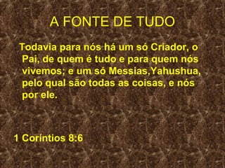 A FONTE DE TUDO
 Todavia para nós há um só Criador, o
 Pai, de quem é tudo e para quem nós
 vivemos; e um só Messias,Yahushua,
 pelo qual são todas as coisas, e nós
 por ele.



1 Coríntios 8:6
 