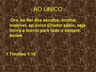 AO ÚNICO
  Ora, ao Rei dos séculos, imortal,
 invisível, ao único Criador sábio, seja
 honra e louvor para todo o sempre.
 Amém



1 Timóteo 1:16
 