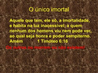 O único imortal
 Aquele que tem, ele só, a imortalidade,
 e habita na luz inacessível; a quem
 nenhum dos homens viu nem pode ver,
 ao qual seja honra e poder sempiterno.
 Amém          1 Timóteo 6:16
Os outros ou morrem ou não existem!
 