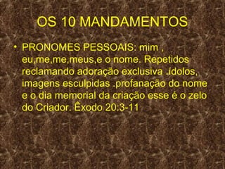 OS 10 MANDAMENTOS
• PRONOMES PESSOAIS: mim ,
  eu,me,me,meus,e o nome. Repetidos
  reclamando adoração exclusiva .ídolos,
  imagens esculpidas .profanação do nome
  e o dia memorial da criação esse é o zelo
  do Criador. Êxodo 20:3-11
 