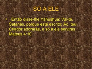 SÓ A ELE
•    Então disse-lhe Yahushua: Vai-te,
    Satanás, porque está escrito: Ao teu
    Criador adorarás, e só a ele servirás
    Mateus 4:10 .
 