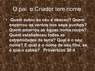 O pai o Criador tem nome
• Quem subiu ao céu e desceu? Quem
  encerrou os ventos nos seus punhos?
  Quem amarrou as águas numa roupa?
  Quem estabeleceu todas as
  extremidades da terra? Qual é o seu
  nome? E qual é o nome de seu fiho, se
  é que o sabes? Provérbios 30:4
 