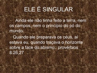 ELE É SINGULAR
   Ainda ele não tinha feito a terra, nem
os campos, nem o princípio do pó do
mundo.
  Quando ele preparava os céus, aí
estava eu, quando traçava o horizonte
sobre a face do abismo; provérbios
8:26,27
 