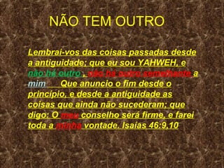 NÃO TEM OUTRO

Lembrai-vos das coisas passadas desde
a antiguidade; que eu sou YAHWEH, e
não há outro , não há outro semelhante a
mim     Que anuncio o fim desde o
princípio, e desde a antiguidade as
coisas que ainda não sucederam; que
digo: O meu conselho será firme, e farei
toda a minha vontade. Isaías 46:9,10
 