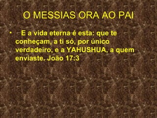 O MESSIAS ORA AO PAI
•    E a vida eterna é esta: que te
    conheçam, a ti só, por único
    verdadeiro, e a YAHUSHUA, a quem
    enviaste. João 17:3
 