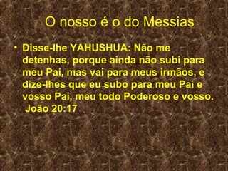 O nosso é o do Messias
• Disse-lhe YAHUSHUA: Não me
  detenhas, porque ainda não subi para
  meu Pai, mas vai para meus irmãos, e
  dize-lhes que eu subo para meu Pai e
  vosso Pai, meu todo Poderoso e vosso.
  João 20:17
 