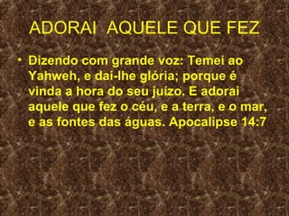 ADORAI AQUELE QUE FEZ
• Dizendo com grande voz: Temei ao
  Yahweh, e dai-lhe glória; porque é
  vinda a hora do seu juízo. E adorai
  aquele que fez o céu, e a terra, e o mar,
  e as fontes das águas. Apocalipse 14:7
 