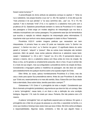 fossem seres humanos.”31
       A personificação do divino atributo da sabedoria começa no capítulo 1: “Grita na
rua a sabedoria, nas praças levanta a sua voz” (v. 20). No capítulo 3, é-nos dito que ela
“mais preciosa é do que pérolas” e “os seus caminhos são... paz” (vs. 15 e 17). No
capítulo 7 ela é chamada “irmã” (7:4); e no capítulo 8, a sabedoria mora junto com a
prudência (8:12). Sabedoria personificada também é o tema de Provérbios 9:1-5. Aplicar
tais passagens a Cristo exige um modelo alegórico de interpretação que nos leva a
métodos incompatíveis com outras passagens. Foi justamente esse tipo de hermenêutica
que suscitou a rejeição do método alegórico de interpretação pelos reformadores. É
importante notar que nenhum verso dessa passagem é citado no Novo Testamento.
       Provérbios 8:22-31 contém imagens poéticas que necessitam ser bem
interpretadas. A primeira frase no verso 22 pode ser traduzida como "o Senhor me
possuiu”, “o Senhor me criou”, ou “o Senhor me gerou”. O significado básico do verbo
qanah é “comprar”, “adquirir” e “possuir”. Mas as outras duas traduções são também
possíveis. Além de qanah, duas outras palavras referem-se à sabedoria nesse texto:
nasak = “estabelecer” (v. 23) e chil = “nascer” (vs. 24 e 25). O pensamento básico é
sempre o mesmo, isto é, a sabedoria estava com Deus antes do início da criação. Se
Deus a criou, se foi gerada ou simplesmente possuída, não é o foco. O que é central não
é o modo de sua origem, mas sua antiguidade e precedência dentro da criação de Deus.
Considerando a linguagem poética e metafórica da passagem, ela não deve ser usada
para estabelecimento de qualquer doutrina sobre uma suposta origem de Cristo.
       Ellen White, às vezes, aplicou homileticamente Provérbios 8 a Cristo; mas ela
usou o texto para apoiar Sua preexistência eterna. Antes de usar Provérbios 8, ela disse
que “Cristo era, essencialmente e no mais alto sentido, Deus. Estava Ele com Deus desde
toda a eternidade, Deus sobre todos, bendito para todo o sempre”.32
       Colossenses 1:15. Cristo é “o primogênito de toda a criação”. Considerando que
Ele é chamado primogênito (prototokos), argumenta-se que deve ter tido um começo. Mas
o termo “primogênito”, nesse texto, é um título e não a definição de uma condição
biológica. Segundo 1:16, tudo foi criado por Jesus. Portanto, Ele não poderia criar a Si
mesmo.
       A palavra “primogênito” tem um significado especial para os hebreus. Em geral, o
primogênito era o líder de um grupo de pessoas ou uma tribo, o sacerdote na família, e o
único que recebia a herança duas vezes mais que seus irmãos. Ele tinha certos privilégios
e responsabilidades. Algumas vezes, entretanto, o fato de que alguém fosse o
 