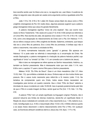 teve escolha senão usar ho theos uma vez e, na seguinte vez, usar theos. A ausência de
artigo no segundo caso não pode ser usada como argumento contra a igualdade entre Pai
e Filho.
       João 1:14 e 18; 3:16 e 18; I João 4:9. Esses versos falam de Jesus como o Filho
unigênito (monogenes) do Pai. Em razão disso, algumas pessoas sugerem que a palavra
grega monogenes indica que Jesus foi gerado literalmente.
       A palavra monogenes significa “único de uma espécie”. Seu uso ocorre nove
vezes no Novo Testamento. Três vezes em Lucas (7:12; 8:42; 9:38) sempre se referindo a
um único filho. Nos escritos de João, ela aparece cinco vezes (1:14 e 18; 3:16 e 18; I João
4:9), como uma designação do relacionamento de Cristo com o Pai. Em Hebreus 11:17,
ela se refere a Isaque como o filho unigênito de Abraão. Sabemos, entretanto, que Isaque
não era o único filho do patriarca. Era o único filho da promessa. A ênfase aqui não é
sobre o nascimento, mas sobre a unicidade do filho.
       O termo normalmente traduzido como “gerado” é gennao. Ele aparece em
Hebreus 1:5 e pode estar se referindo à ressurreição ou à encarnação de Cristo. Na
versão Septuaginta, a palavra monogenes é a tradução da palavra hebraica yachid, cujo
significado é “único” ou “amado” (cf. Mar. 1:11, em conexão com o batismo de Jesus).
       Não é claro se monogenes se refere apenas ao Senhor ressuscitado, histórico, ou
também ao Senhor preexistente. Mas é interessante notar que nem João 1:1-14, nem
8:58 e nem o capítulo 17 usam o termo Filho para o Senhor preexistente.
       Mateus 14:33. “És Filho de Deus!”. Esse é um título messiânico (Sal. 2:7; Atos
13:33; Heb. 1:5), que enfatiza a deidade de Jesus. Embora seja um dos muitos títulos que
possuía, Ele o usava muito raramente para referir-Se a Si mesmo (João 11:4). Na
tentativa de compreender quem era Cristo, todos esses títulos necessitam ser
investigados para termos um quadro coerente. Que o título “Filho de Deus” salienta a
divindade de Jesus é evidente em João 10:29-36. Isso é apoiado posteriormente pelo fato
de que o Filho é a exata imagem de Deus, sendo igual ao Pai (Col. 1:15; Heb. 1:3; Filip.
2:6)
       A palavra “Filho” tem um amplo significado na linguagem original. Portanto, não é
possível reduzi-la aos limites de idiomas modernos, dando-lhe um significado literal. A
filiação de Jesus é atestada em conexão com o Seu nascimento (Luc. 1:35), batismo (Luc.
3:22), transfiguração (Luc. 9:35) e ressurreição (Atos 13:32 e 33). A Bíblia silencia quanto
a se esses títulos descrevem o eterno relacionamento entre Pai e Filho. Em qualquer
caso, as Escrituras atribuem existência eterna a Jesus (Isa. 9:6; Apoc. 1:17 e 18).
 