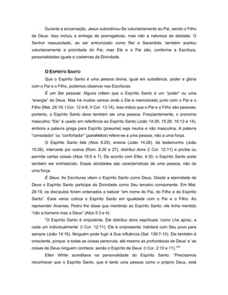Durante a encarnação, Jesus subordinou-Se voluntariamente ao Pai, sendo o Filho
de Deus. Isso incluiu a entrega de prerrogativas, mas não a natureza da deidade. O
Senhor ressuscitado, ao ser entronizado como Rei e Sacerdote, também aceitou
voluntariamente a prioridade do Pai, mas Ele e o Pai são, conforme a Escritura,
personalidades iguais e coeternas da Divindade.


       O ESPÍRITO SANTO
       Que o Espírito Santo é uma pessoa divina, igual em substância, poder e glória
com o Pai e o Filho, podemos observar nas Escrituras.
       É um Ser pessoal. Alguns crêem que o Espírito Santo é um “poder” ou uma
“energia” de Deus. Mas há muitos versos onde o Ele é mencionado junto com o Pai e o
Filho (Mat. 28:19; I Cor. 12:4-6; II Cor. 13:14). Isso indica que o Pai e o Filho são pessoas;
portanto, o Espírito Santo deve também ser uma pessoa. Freqüentemente, o pronome
masculino “Ele” é usado em referência ao Espírito Santo (João 14:26; 15:26; 16:13 e 14),
embora a palavra grega para Espírito (pneuma) seja neutra e não masculina. A palavra
“consolador” ou “confortador” (parakletos) refere-se a uma pessoa, não a uma força.
       O Espírito Santo fala (Atos 8:29), ensina (João 14:26), dá testemunho (João
15:26), intercede por outros (Rom. 8:26 e 27), distribui dons (I Cor. 12:11) e proíbe ou
permite certas coisas (Atos 16:6 e 7). De acordo com Efés. 4:30, o Espírito Santo pode
também ser entristecido. Essas atividades são características de uma pessoa, não de
uma força.
       É Deus. As Escrituras vêem o Espírito Santo como Deus. Desde a eternidade de
Deus o Espírito Santo participa da Divindade como Seu terceiro componente. Em Mat.
28:19, os discípulos foram ordenados a batizar “em nome do Pai, do Filho e do Espírito
Santo”. Esse verso coloca o Espírito Santo em igualdade com o Pai e o Filho. Ao
repreender Ananias, Pedro lhe disse que mentindo ao Espírito Santo, ele tinha mentido
“não a homens mas a Deus” (Atos 5:3 e 4).
       “O Espírito Santo é onipotente. Ele distribui dons espirituais ‘como Lhe apraz, a
cada um individualmente’ (I Cor. 12:11). Ele é onipresente; habitará com Seu povo para
sempre (João 14:16). Ninguém pode fugir à Sua influência (Sal. 139:7-10). Ele também é
onisciente, porque ‘a todas as coisas perscruta, até mesmo as profundezas de Deus’ e ‘as
coisas de Deus ninguém conhece, senão o Espírito de Deus’ (I Cor. 2:10 e 11).”33
       Ellen White acreditava na personalidade do Espírito Santo: “Precisamos
reconhecer que o Espírito Santo, que é tanto uma pessoa como o próprio Deus, está
 