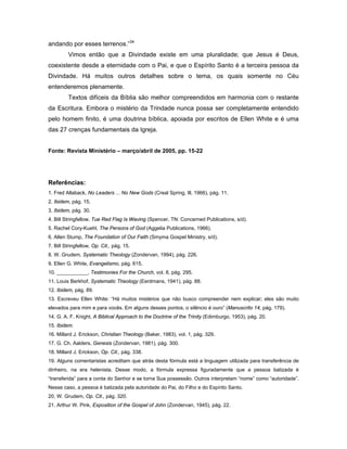 andando por esses terrenos.”34
         Vimos então que a Divindade existe em uma pluralidade; que Jesus é Deus,
coexistente desde a eternidade com o Pai, e que o Espírito Santo é a terceira pessoa da
Divindade. Há muitos outros detalhes sobre o tema, os quais somente no Céu
entenderemos plenamente.
         Textos difíceis da Bíblia são melhor compreendidos em harmonia com o restante
da Escritura. Embora o mistério da Trindade nunca possa ser completamente entendido
pelo homem finito, é uma doutrina bíblica, apoiada por escritos de Ellen White e é uma
das 27 crenças fundamentais da Igreja.


Fonte: Revista Ministério – março/abril de 2005, pp. 15-22




Referências:
1. Fred Allaback, No Leaders ... No New Gods (Creal Spring, Ill, 1966), pág. 11.
2. Ibidem, pág. 15.
3. Ibidem, pág. 30.
4. Bill Stringfellow, Tue Red Flag Is Waving (Spencer, TN: Concerned Publications, s/d).
5. Rachel Cory-Kuehl, The Persons of God (Aggelia Publications, 1966).
6. Allen Stump, The Foundation of Our Faith (Smyma Gospel Ministry, s/d).
7. Bill Stringfellow, Op. Cit., pág. 15.
8. W. Grudem, Systematic Theology (Zondervan, 1994), pág. 226.
9. Ellen G. White, Evangelismo, pág. 615.
10. ___________, Testimonies For the Church, vol. 8, pág. 295.
11. Louis Berkhof, Systematic Theology (Eerdmans, 1941), pág. 88.
12. Ibidem, pág. 89.
13. Escreveu Ellen White: “Há muitos mistérios que não busco compreender nem explicar; eles são muito
elevados para mim e para vocês. Em alguns desses pontos, o silêncio é ouro” (Manuscrito 14, pág. 179).
14. G. A. F. Knight, A Biblical Approach to the Doctrine of the Trinity (Edimburgo, 1953), pág. 20.
15. Ibidem.
16. Millard J. Erickson, Christian Theology (Baker, 1983), vol. 1, pág. 329.
17. G. Ch. Aalders, Genesis (Zondervan, 1981), pág. 300.
18. Millard J. Erickson, Op. Cit., pág. 338.
19. Alguns comentaristas acreditam que atrás desta fórmula está a linguagem utilizada para transferência de
dinheiro, na era helenista. Desse modo, a fórmula expressa figuradamente que a pessoa batizada é
“transferida” para a conta do Senhor e se torna Sua possessão. Outros interpretam “nome” como “autoridade”.
Nesse caso, a pessoa é batizada pela autoridade do Pai, do Filho e do Espírito Santo.
20. W. Grudem, Op. Cit., pág. 320.
21. Arthur W. Pink, Exposition of the Gospel of John (Zondervan, 1945), pág. 22.
 