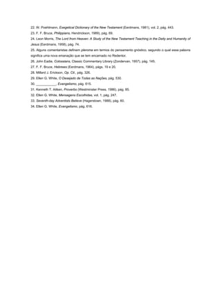 22. W. Poehlmann, Exegetical Dictionary of the New Testament (Eerdmans, 1981), vol. 2, pág. 443.
23. F. F. Bruce, Philippians, Hendrickson, 1989), pág. 69.
24. Leon Morris, The Lord from Heaven: A Study of the New Testament Teaching in the Deity and Humanity of
Jesus (Eerdmans, 1958), pág. 74.
25. Alguns comentaristas definem pleroma em termos do pensamento gnóstico, segundo o qual essa palavra
significa uma nova emanação que se tem encarnado no Redentor.
26. John Eadie, Colossians, Classic Commentary Library (Zondervan, 1957), pág. 145.
27. F. F. Bruce, Hebrews (Eerdmans, 1964), págs. 19 e 20.
28. Millard J. Erickson, Op. Cit., pág. 326.
29. Ellen G. White, O Desejado de Todas as Nações, pág. 530.
30. ___________, Evangelismo, pág. 615.
31. Kenneth T. Aitken, Proverbs (Westminster Press, 1986), pág. 85.
32. Ellen G. White, Mensagens Escolhidas, vol. 1, pág. 247.
33. Seventh-day Adventists Believe (Hagerstown, 1988), pág. 60.
34. Ellen G. White, Evangelismo, pág. 616.
 