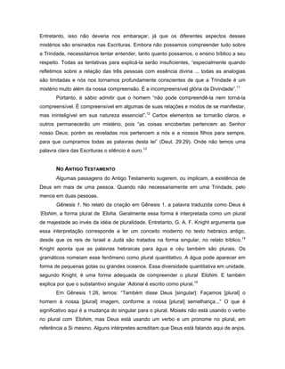 Entretanto, isso não deveria nos embaraçar, já que os diferentes aspectos desses
mistérios são ensinados nas Escrituras. Embora não possamos compreender tudo sobre
a Trindade, necessitamos tentar entender, tanto quanto possamos, o ensino bíblico a seu
respeito. Todas as tentativas para explicá-la serão insuficientes, “especialmente quando
refletimos sobre a relação das três pessoas com essência divina ... todas as analogias
são limitadas e nós nos tornamos profundamente conscientes de que a Trindade é um
mistério muito além da nossa compreensão. É a incompreensível glória da Divindade”.11
       Portanto, é sábio admitir que o homem “não pode compreendê-la nem torná-la
compreensível. É compreensível em algumas de suas relações e modos de se manifestar,
mas ininteligível em sua natureza essencial”.12 Certos elementos se tornarão claros, e
outros permanecerão um mistério, pois “as coisas encobertas pertencem ao Senhor
nosso Deus; porém as reveladas nos pertencem a nós e a nossos filhos para sempre,
para que cumpramos todas as palavras desta lei” (Deut. 29:29). Onde não temos uma
palavra clara das Escrituras o silêncio é ouro.13


       NO ANTIGO TESTAMENTO
       Algumas passagens do Antigo Testamento sugerem, ou implicam, a existência de
Deus em mais de uma pessoa. Quando não necessariamente em uma Trindade, pelo
menos em duas pessoas.
       Gênesis 1. No relato da criação em Gênesis 1, a palavra traduzida como Deus é
’Elohim, a forma plural de ’Eloha. Geralmente essa forma é interpretada como um plural
de majestade ao invés da idéia de pluralidade. Entretanto, G. A. F. Knight argumenta que
essa interpretação corresponde a ler um conceito moderno no texto hebraico antigo,
desde que os reis de Israel e Judá são tratados na forma singular, no relato bíblico.14
Knight aponta que as palavras hebraicas para água e céu também são plurais. Os
gramáticos nomeiam esse fenômeno como plural quantitativo. A água pode aparecer em
forma de pequenas gotas ou grandes oceanos. Essa diversidade quantitativa em unidade,
segundo Knight, é uma forma adequada de compreender o plural ’Elohim. E também
explica por que o substantivo singular ’Adonai é escrito como plural.15
       Em Gênesis 1:26, lemos: “Também disse Deus [singular]: Façamos [plural] o
homem à nossa [plural] imagem, conforme a nossa [plural] semelhança...” O que é
significativo aqui é a mudança do singular para o plural. Moisés não está usando o verbo
no plural com ’Elohim, mas Deus está usando um verbo e um pronome no plural, em
referência a Si mesmo. Alguns intérpretes acreditam que Deus está falando aqui de anjos.
 