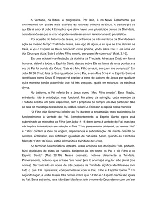 A verdade, na Bíblia, é progressiva. Por isso, é no Novo Testamento que
encontramos um quadro mais explícito da natureza trinitária de Deus. A declaração de
que Ele é amor (I João 4:8) implica que deve haver uma pluralidade dentro da Divindade,
considerando-se que o amor só pode revelar-se em um relacionamento pluralístico.
          Por ocasião do batismo de Jesus, encontramos os três membros da Divindade em
ação ao mesmo tempo: “Batizado Jesus, saiu logo da água, e eis que se Lhe abriram os
Céus, e viu o Espírito de Deus descendo como pomba, vindo sobre Ele. E eis uma voz
dos Céus que dizia: Este é o Meu Filho amado, em quem Me comprazo” (Mat. 3:16).
          Eis uma notável manifestação da doutrina da Trindade. Ali estava Cristo em forma
humana, visível a todos; o Espírito Santo desceu sobre Ele na forma de uma pomba; e a
voz do Pai foi ouvida dos Céus: “Este é o Meu Filho amado, em quem me comprazo”. Em
João 10:30 Cristo fala de Sua igualdade com o Pai, e em Atos 5:3 e 4, o Espírito Santo é
identificado como Deus. É impossível explicar a cena do batismo de Jesus por qualquer
outra maneira senão assumindo que há três pessoas, iguais em natureza ou essência
divina.
          No batismo, o Pai referiu-Se a Jesus como “Meu Filho amado”. Essa filiação,
entretanto, não é ontológica, mas funcional. No plano da salvação, cada membro da
Trindade aceitou um papel específico, com o propósito de cumprir um alvo particular. Não
se trata de mudança de essência ou status. Millard J. Erickson o explica desta maneira:
          “O Filho não Se tornou inferior ao Pai durante a encarnação, mas subordinou-Se
funcionalmente à vontade do Pai. Semelhantemente, o Espírito Santo agora está
subordinado ao ministério do Filho (ver João 14-16) bem como à vontade do Pai, mas isso
não implica inferioridade em relação a Eles.”18 No pensamento ocidental, os termos “Pai”
e “Filho” contêm a idéia de origem, dependência e subordinação. Na mente oriental ou
semítica, entretanto, eles enfatizam igualdade de natureza. Assim, quando as Escrituras
falam de “Filho” de Deus, estão afirmando a divindade de Cristo.
          Ao terminar Seu ministério terrestre, Jesus ordenou aos discípulos: “Ide, portanto,
fazei discípulos de todas as nações, batizando-os em nome do Pai e do Filho e do
Espírito Santo” (Mat. 28:19). Nessa comissão, nota-se claramente a Trindade.
Primeiramente, notamos que a frase “em nome” [eis to onoma] é singular, não plural (nos
nomes). Ser batizado em nome de três pessoas da Trindade significa identificar-se com
tudo o que Ela representa; comprometer-se com o Pai, Filho e Espírito Santo.19 Em
segundo lugar, a união desses três nomes indica que o Filho e o Espírito Santo são iguais
ao Pai. Seria estranho, para não dizer blasfemo, unir o nome do Deus eterno com um “ser
 