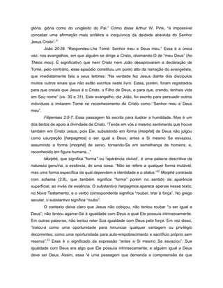 glória, glória como do unigênito do Pai.” Como disse Arthur W. Pink, “é impossível
conceber uma afirmação mais enfática e inequívoca da deidade absoluta do Senhor
Jesus Cristo”.21
        João 20:28. “Respondeu-Lhe Tomé: Senhor meu e Deus meu.” Essa é a única
vez, nos evangelhos, em que alguém se dirige a Cristo, chamando-O de “meu Deus” (ho
Theos mou). É significativo que nem Cristo nem João desaprovaram a declaração de
Tomé; pelo contrário, esse episódio constituiu um ponto alto da narração do evangelista,
que imediatamente fala a seus leitores: “Na verdade fez Jesus diante dos discípulos
muitos outros sinais que não estão escritos neste livro. Estes, porém, foram registrados
para que creiais que Jesus é o Cristo, o Filho de Deus, e para que, crendo, tenhais vida
em Seu nome” (vs. 30 e 31). Este evangelho, diz João, foi escrito para persuadir outros
indivíduos a imitarem Tomé no reconhecimento de Cristo como “Senhor meu e Deus
meu”.
        Filipenses 2:5-7. Essa passagem foi escrita para ilustrar a humildade. Mas é um
dos textos de apoio à divindade de Cristo. “Tende em vós o mesmo sentimento que houve
também em Cristo Jesus, pois Ele, subsistindo em forma [morphé] de Deus não julgou
como usurpação [harpagmos] o ser igual a Deus; antes a Si mesmo Se esvaziou,
assumindo a forma [morphé] de servo, tornando-Se em semelhança de homens; e,
reconhecido em figura humana...”
        Morphé, que significa “forma” ou “aparência visível’, é uma palavra descritiva da
natureza genuína, a essência, de uma coisa. “Não se refere a qualquer forma mutável,
mas uma forma específica da qual dependem a identidade e o status.”22 Morphé contrasta
com schema (2:8), que também significa “forma” porém no sentido de aparência
superficial, ao invés de essência. O substantivo harpagmos aparece apenas nesse texto,
no Novo Testamento, e o verbo correspondente significa “roubar, tirar à força”. No grego
secular, o substantivo significa “roubo”.
        O contexto deixa claro que Jesus não cobiçou, não tentou roubar “o ser igual a
Deus”; não tentou agarrar-Se à igualdade com Deus a qual Ele possuía intrinsecamente.
Em outras palavras, não tentou reter Sua igualdade com Deus pela força. Em vez disso,
“tratou-a como uma oportunidade para renunciar qualquer vantagem ou privilégio
decorrentes; como uma oportunidade para auto-empobrecimento e sacrifício próprio sem
reserva”.23 Esse é o significado da expressão “antes a Si mesmo Se esvaziou”. Sua
igualdade com Deus era algo que Ele possuía intrinsecamente; e alguém igual a Deus
deve ser Deus. Assim, essa “é uma passagem que demanda a compreensão de que
 