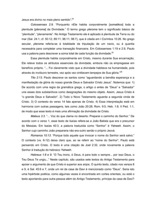 Jesus era divino no mais pleno sentido”.24
       Colossenses 2:9. “Porquanto nEle habita corporalmente [somatikos] toda a
plenitude [pleroma] da Divindade.” O termo grego pleroma tem o significado básico de
“plenitude”, “plenamente”. No Antigo Testamento ele é aplicado à plenitude da Terra ou do
mar (Sal. 24:1; cf. 50:12; 89:11; 96:11; 98:7), que é citada em I Coríntios 10:26. No grego
secular, pleroma referia-se à totalidade da tripulação de um navio, ou à quantia
necessária para completar uma transação financeira. Em Colossenses 1:19 e 2:9, Paulo
usa a palavra para descrever a soma total de cada função da divindade.25
       Essa plenitude habita corporalmente em Cristo, mesmo durante Sua encarnação,
Ele reteve todos os atributos essenciais da divindade, embora não os empregasse em
benefício próprio. “... Foi claramente visto que a divindade habitava na humanidade, pois
através do invólucro terrestre, vez após vez cintilavam lampejos de Sua glória.”26
       Tito 2:13. Paulo descreve os santos como “aguardando a bendita esperança e a
manifestação da glória do nosso grande Deus e Salvador Cristo Jesus”. Notemos que: 1)
De acordo com uma regra da gramática grega, o artigo o antes de “Deus” e “Salvador”
une esses dois substantivos como designações do mesmo objeto. Assim, Jesus Cristo é
“o grande Deus e Salvador”. 2) Todo o Novo Testamento aguarda a segunda vinda de
Cristo. 3) O contexto do verso 14 fala apenas de Cristo. 4) Essa interpretação está em
harmonia com outras passagens, tais como João 20:28; Rom. 9:5; Heb. 1:8; II Ped. 1:1,
de modo que esse texto é mais uma afirmação da divindade de Cristo.
       Mateus 3:3. “... Voz do que clama no deserto: Preparai o caminho do Senhor.” De
acordo com o verso 1, esse texto de Isaías refere-se a João Batista que era o precursor
do Messias. Em Isaías 40:3, a palavra traduzida como “Senhor” é Yahweh. Assim, o
Senhor cujo caminho João prepararia não era outro senão o próprio Jeová.
       Romanos 10:13. “Porque todo aquele que invocar o nome do Senhor será salvo.”
O contexto (vs. 6-12) deixa claro que, ao se referir ao “nome do Senhor”, Paulo está
pensando em Cristo. O texto é uma citação de Joel 2:32, onde novamente a palavra
Senhor é tradução do hebraico Yahweh.
       Hebreus 1:8 e 9. “O Teu trono, ó Deus, é para todo o sempre... por isso Deus, o
Teu Deus Te ungiu...” Neste capítulo, são usados sete textos do Antigo Testamento para
apoiar o argumento de que Cristo é superior aos anjos. O quinto texto, citado nos versos 8
e 9, é Sal. 45:6 e 7, onde um rei da casa de Davi é mencionado como “Deus”. Seria isto
uma hipérbole poética, como algumas vezes é encontrada em cortes orientais, ou está o
texto apontando para outra pessoa além do Antigo Testamento, príncipe da casa de Davi?
 