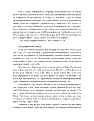 Para os poetas e profetas hebreus, um príncipe da casa de Davi era o vice-regente
do Deus de Israel; pertencente à dinastia à qual Deus fizera promessas especiais ligadas
ao cumprimento de Seu propósito no mundo. Ao lado disso, o que era apenas
parcialmente verdadeiro na linhagem e no governo histórico de Davi, ou mesmo em sua
pessoa, deveria ser compreendido plenamente quando aparecesse o filho de Davi, no
qual todas as promessas e ideais associados com a dinastia deveriam ser incorporados.
Agora, finalmente, o Messias aparecera. Em sentido pleno, era possível para Davi, ou
qualquer dos seus sucessores, que este Messias pudesse ser referido não apenas como
Filho de Deus (v. 5), mas como realmente Deus, pois Ele é o Messias da linhagem de
Davi, a refulgente glória de Deus e a própria imagem de Sua substância.27
       Todas essas passagens indicam que Cristo e Yahweh são um.


       AUTOCONSCIÊNCIA DE JESUS
       Cristo nunca afirmou diretamente Sua divindade, mas dizia ser o Filho de Deus
(Mat. 24:36; Luc. 10:22; João 11:4). E, de acordo com a idéia hebraica de filiação, tudo o
que o pai é o filho também é. Os judeus entenderam que assim Ele estava reivindicando
igualdade com o Pai: “Por isso, os judeus ainda mais procuravam matá-Lo, porque não
somente violava o sábado, mas também dizia que Deus era Seu próprio Pai, fazendo-Se
igual a Deus” (João 5:18; cf. 10:33).
       Repetidas vezes Cristo disse possuir o que só pertence a Deus. “Ele falou dos
anjos de Deus (Luc.12: 8 e 9; 15:10) como Seus anjos (Mat. 13:41). Referiu-Se ao reino
de Deus (Mat. 12:28; 19:14 e 24; 21:31 e 34) e aos eleitos de Deus (Mar. 13:20) como
Suas propriedades.”28 Em Lucas 5:20 Jesus perdoou os pecados do paralítico, e os
judeus, com base em Isaías 43:25, argumentaram: “Quem pode perdoar pecados senão
Deus?” Dessa forma, a ação perdoadora de Jesus O identificava como Deus.
       A divindade de Cristo também é indicada no uso que fez do tempo presente em
Sua resposta aos judeus: “Antes que Abraão existisse [genesthai] Eu sou [ego eimi]”
(João 8:58). Ao usar o termo genesthai – “nascesse” ou “se tornasse” – e ego eimi – “Eu
sou” –, Jesus contrasta Sua existência eterna com o início histórico da existência de
Abraão. Pelo menos os judeus compreenderam dessa maneira, ou seja, que Jesus
reivindicava ser Yahweh, o “Eu sou” da sarça ardente (Êxo. 3:14); por isso, apanharam
pedras para matá-Lo (João 8:59).
       Finalmente, o fato de que Jesus aceitou adoração evidencia que Ele próprio
reconhecia Sua divindade. Depois que Jesus apareceu aos discípulos andando sobre as
 