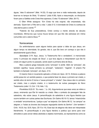 águas, “eles O adoraram” (Mat. 14:33). O cego que teve a visão restaurada, depois de
lavar-se no tanque de Siloé, “O adorou” (João 9:38). Após a ressurreição, os discípulos
foram para a Galiléia onde Cristo lhes apareceu. E eles “O adoraram” (Mat. 28:17).
       E Ellen White assegura: “Em Cristo há vida original, não emprestada, não
derivada. ‘Quem tem o Filho tem a vida.’ I João 5:12. A divindade de Cristo é a certeza de
vida eterna para o crente.“29
       “Falando de Sua preexistência, Cristo conduz a mente através de séculos
incontáveis. Afirma-nos que nunca houve tempo em que Ele não estivesse em íntima
comunhão com o eterno Deus.”30


       TEXTOS DIFÍCEIS
       Os antitrinitarianos usam alguns textos para apoiar a idéia de que Jesus, em
algum tempo na eternidade, foi gerado, isto é, que Ele teve um começo e que não é
absolutamente igual a Deus.
       Apocalipse 3:14. Aqui, Jesus, “a Testemunha fiel e verdadeira”, é mencionado
como “o princípio da criação de Deus”, o que leva alguns a interpretarem que Ele foi
criado em algum ponto no passado, sendo assim a primeira obra de Deus.
       Mas a palavra grega traduzida como “princípio” é arché. Além de “princípio”, ela
também significa “causa primeira ou principal”, “soberano”, “regente”. O próprio Pai
também é chamado “princípio”, em Apoc. 21:6.
       O mesmo título é novamente aplicado a Cristo em Apoc. 22:13. Embora a palavra
arché possa ter um sentido passivo, o que poderia fazer de Jesus o primeiro ser criado, o
sentido ativo do termo O torna a “causa principal” o “criador”. Que Jesus não é o primeiro
ser criado, mas o próprio criador, é o testemunho de outras passagens do Novo
Testamento (João 1:3; Col. 1:16; Heb. 1:2).
       Provérbios 8:22-31. “Eu nasci...” (v. 24). Argumenta-se que esse verso se refere a
Jesus, ensinando que Ele foi nascido ou criado. Mas o contexto da passagem fala da
sabedoria, não sobre Jesus. A personificação da sabedoria é uma figura literária que
ocorre também em outras partes das Escrituras. Em Salmo 85:10-13, temos “misericórdia
e verdade” encontrando-se, “justiça e paz” se beijando. Em Salmo 96:12, “os campos” se
alegram, e “todas as árvores dos bosques regozijarão diante do Senhor”. (Ver também I
Crôn. 16:33; Isa. 52:9; Apoc. 20:13 e 14). Esse tipo de alegoria não deve ser interpretada
literalmente. “A personificação é uma figura literária e poética que serve para criar
atmosfera e para avivar idéias abstratas e objetos inanimados, ao representá-los como se
 
