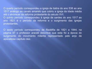 O quarto período correspondeu a igreja de tiatira do ano 538 ao ano
1517 análogo ao cavalo amarelo que cobriu a igreja da idade média
até o alvorecer da reforma protestante do século XVI.
O quinto período correspondeu à igreja de sardes do ano 1517 ao
ano 1821 é o período da reforma e o surgimento das igrejas
protestantes.
O sexto período correspondeu de filadélfia de 1821 a 1844, na
página 97 o professor araceli descreve que esta foi a época do
surgimento do movimento milerita representado pelo anjo de
apocalipse capítulo dez.
 