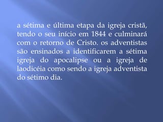 a sétima e última etapa da igreja cristã,
tendo o seu início em 1844 e culminará
com o retorno de Cristo. os adventistas
são ensinados a identificarem a sétima
igreja do apocalipse ou a igreja de
laodicéia como sendo a igreja adventista
do sétimo dia.
 