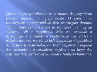 Quase imperceptivelmente os costumes do paganismo
tiveram ingresso na igreja cristã. O espírito de
transigência e conformidade fora restringido durante
algum tempo pelas terríveis perseguições que a igreja
suportou sob o paganismo. Mas em cessando a
perseguição e entrando o cristianismo nas cortes e
palácios dos reis, pos ela de lado a humilde simplicidade
de Cristo e seus apóstolos, em troca da pompa e orgulho
dos sacerdotes e governadores pagãos; e em lugar das
ordenanças de Deus colocou teorias e tradições humanas.
 