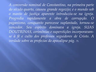 A conversão nominal de Constantino, na primeira parte
do século quarto, causou grande regozijo; e o mundo sob
o manto de justiça aparente introduziu-se na igreja.
Progredia rapidamente a obra de corrupção. O
paganismo, conquanto parecesse suplantado, tornou-se
vencedor. Seu espírito dominava a igreja. SUAS
DOUTRINAS, cerimônias e superstições incorporavam-
se à fé e culto dos professos seguidores de Cristo. A
verdade sobre as profecias do apocalipse pág. 75.
 
