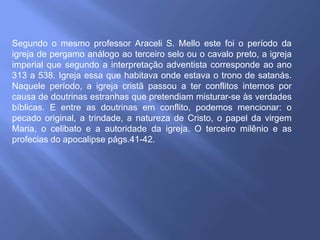 Segundo o mesmo professor Araceli S. Mello este foi o período da
igreja de pergamo análogo ao terceiro selo ou o cavalo preto, a igreja
imperial que segundo a interpretação adventista corresponde ao ano
313 a 538. Igreja essa que habitava onde estava o trono de satanás.
Naquele período, a igreja cristã passou a ter conflitos internos por
causa de doutrinas estranhas que pretendiam misturar-se às verdades
bíblicas. E entre as doutrinas em conflito, podemos mencionar: o
pecado original, a trindade, a natureza de Cristo, o papel da virgem
Maria, o celibato e a autoridade da igreja. O terceiro milênio e as
profecias do apocalipse págs.41-42.
 
