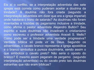 Eis aí o conflito, se a interpretação adventista das sete
igrejas está correta como puderam aceitar a doutrina da
trindade? A doutrina não fora criada (segundo a
interpretação adventista em dizer que era a igreja imperial)
onde habitava o trono de satanás? As doutrinas não foram
inventadas e trazidas do paganismo inclusive a trindade,
como afirma o pastor adventista Alejandro Bullón? Seu
espírito e suas doutrinas não invadiram o cristianismo
como escreveu o professor adventista Araceli S. Mello?
Como pode ser a trindade uma verdade progressiva?
Verdade bíblica só pode vir de Deus. Segundo os
adventistas, o cavalo branco representa a igreja apostólica
e o branco simboliza a pureza doutrinária, sendo assim o
que simboliza o cavalo preto? Não seria o oposto do
branco? E mesmo assim pegaram de pergamo (segundo
interpretação adventista) ou do cavalo preto tais doutrinas
estranhas que não eram bíblicas?
 