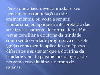 Penso que a iasd deveria mudar o seu
pensamento com relação a estes
ensinamentos, ou volta a ser anti
trinitariana, ou aplique a interpretação das
sete igrejas somente de forma literal. Pois
tentar conciliar a doutrina da trindade
como sendo verdade progressiva e as sete
igrejas como sendo aplicadas em épocas
diferentes é sustentar que a doutrina da
trindade veio do paganismo, da igreja de
pergamo onde habitava o trono de
satanás.
 