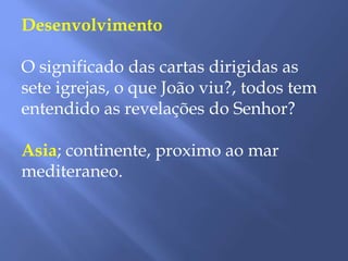 Desenvolvimento
O significado das cartas dirigidas as
sete igrejas, o que João viu?, todos tem
entendido as revelações do Senhor?
Asia; continente, proximo ao mar
mediteraneo.
 