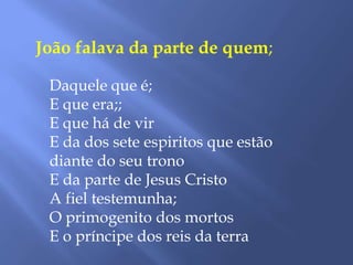João falava da parte de quem;
Daquele que é;
E que era;;
E que há de vir
E da dos sete espiritos que estão
diante do seu trono
E da parte de Jesus Cristo
A fiel testemunha;
O primogenito dos mortos
E o príncipe dos reis da terra
 