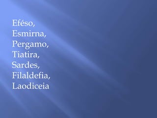 Eféso,
Esmirna,
Pergamo,
Tiatira,
Sardes,
Filaldefia,
Laodiceia
 