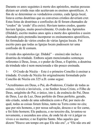 Durante os anos seguintes à morte dos apóstolos, muitas pessoas
diziam ser cristãs mas não aceitavam os ensinos apostólicos. A
fim de se determinar os verdadeiros crentes, cada Igreja local,
listava certas doutrinas que os conversos cristãos deveriam crer.
Estas listas de doutrinas e confissões de fé foram chamados de
“credos” de „credo‟ (Eu creio). Haviam tantos credos, quanto
haviam Igrejas, muito possivelmente. O credo dos Apóstolos
(Didakê), escrito muitos anos após a morte dos apóstolos e assim
chamado pois pretendia incorporar os ensinamentos apostólicos,
foi formulado de vários credos de várias Igrejas locais. Foi
escrito para que todas as Igrejas locais pudessem ter uma
confissão de fé comum.
O credo dos apóstolos (gr. Didakê” – ensino) não inclue a
doutrina da trindade. Embora sejam mencionados sentenças
referentes à Deus, Jesus, e o poder de Deus, o Espírito, a doutrina
da trindade não é nem mencionada e tão pouco ensinada.
1-    O Credo de Nicéia – Este é o primeiro Concílio à ensinar a
trindade. O credo de Nicéia foi originalmente formulado pelo
Concílio de Nicéia em 325 a.D. como segue:
”Acreditamos em Deus, o Pai, do-Poderoso, Criador de todas as
coisas, visíveis e invisíveis, e no Senhor Jesus Cristo, o Filho de
Deus, unigênito do Pai, o único, isto é, da essência do Pai, Deus
de Deus, Luz da Luz, Deus perfeito do Deus perfeito, gerado,
não criado, sendo de uma substância com o Pai; por meio do
qual, todas as coisas foram feitas, tanto na Terra como no céu;
que por nós homens, e por nossa salvação, desceu e se fez carne,
e foi feito homem; Ele padeceu, e no terceiro dia, levantou-se
novamente, e ascendeu aos céus, de onde há de vir à julgar os
vivos e os mortos; e no Espírito Santo. Mas aqueles que
dizem:”Houve um tempo em que Ele não era”, e “Ele não era até
 