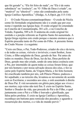 que foi gerado” e, “Ele foi feito do nada”, ou “Ele é de outra
substância” ou “essência”, ou “O Filho de Deus é criado”, ou
“mutável” ou “alterável” – estes são condenados pela santa
Igreja Católica Apostólica.” (Hodge, A.A.Opcit.,pp.115-116)
2 - O Credo Niceno-constantinopolitano – O credo de Nicéia
como foi formulado originalmente não é o credo que por esse
nome é repetido nas Igrejas hoje. O credo orignal foi emendado
no Concílio de Constantinopla, 381 a.D., e no Concílio de
Toledo, Espanha, 589 a.D. O anátema do credo original foi
omitido e a porção referente ao Espírito Santo foi aumentada. A
Igreja Grega rejeitou este credo porque o mesmo ensinava que o
Espírito procedia tanto do Pai como do Filho. A presente forma
do Credo Niceno é a seguinte:
”Creio em Deus, o Pai, Todo-Poderoso, criador do céu e da terra,
e de todas as coisas, visíveis e invisíveis; e num Senhor, Jesus
Cristo, o filho unigênito de Deus, gerado de Seu Pai antes de
todos os mundos; Deus de Deus, luz da luz, Deus perfeito de
Deus, gerado mas não criado, sendo de uma única essência com
o Pai, por intermédio de quem todas as coisas foram feitas; que
por nós homens e por nossa salvação desceu dos céus, e fez-se
carne pelo Espírito Santo, da Virgem Maria, e foi feito homem;
foi crucificado também por nós, sob Pôncio Pilatos; padeceu e
foi sepultado; e ao terceiro dia, levantou-se novamente de acordo
com as Escrituras; e ascendeu aos céus, e está assentado à direita
de Deus Pai. E virá novamente em glória para julgar aos vivos e
aos mortos; cujo reino não terá fim. E creio no Espírito Santo,
Senhor e Doador da vida, que procede do Pai e do Filho, o qual
juntamente com o Pai e o Filho é louvado e glorificado, que
falou pelos profetas. E creio na Igreja Católica e Apostólica,
reconheço um batismo para remissão dos pecados; e aguardo a
ressurreição dos mortos, e a vida do mundo porvir.”
 