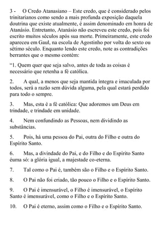 3 - O Credo Atanasiano – Este credo, que é considerado pelos
trinitarianos como sendo a mais profunda exposição daquela
doutrina que existe atualmente, é assim denominado em honra de
Atanásio. Entretanto, Atanásio não escreveu este credo, pois foi
escrito muitos séculos após sua morte. Primeiramente, este credo
apareceu em Gaul, na escola de Agostinho por volta do sexto ou
sétimo século. Enquanto lendo este credo, note as contradições
berrantes que o mesmo contém:
“1. Quem quer que seja salvo, antes de toda as coisas é
necessário que retenha a fé católica.
2.     A qual, a menos que seja mantida íntegra e imaculada por
todos, será a razão sem dúvida alguma, pela qual estará perdido
para todo o sempre.
3.    Mas, esta é a fé católica: Que adoremos um Deus em
trindade, e trindade em unidade.
4.    Nem confundindo as Pessoas, nem dividindo as
substâncias.
5.    Pois, há uma pessoa do Pai, outra do Filho e outra do
Espírito Santo.
6.   Mas, a divindade do Pai, e do Filho e do Espírito Santo
éuma só: a glória igual, a majestade co-eterna.
7.    Tal como o Pai é, também são o Filho e o Espírito Santo.
8.    O Pai não foi criado, tão pouco o Filho e o Espírito Santo.
9.    O Pai é imensurável, o Filho é imensurável, o Espírito
Santo é imensurável, como o Filho e o Espírito Santo.
10.   O Pai é eterno, assim como o Filho e o Espírito Santo.
 