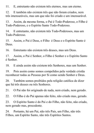 11.   E, entretanto não existem três eternos, mas um eterno.
12. E também não existem três que não foram criados, nem
três imensuráveis, mas um que não foi criado e um imensurável.
13. Assim, da mesma forma, o Pai é Todo-Poderoso, o Filho é
Todo-Poderoso, e o Espírito Santo Todo-Poderoso.
14. E entretanto, não existem três Todo-Poderosos, mas um
Todo-Poderoso.
15. Assim, o Pai é Deus, o Filho é Deus e o Espírito Santo é
Deus.
16.   Entretanto não existem três deuses, mas um Deus.
17. Assim, o Pai é Senhor, o Filho é Senhor e o Espírito Santo
é Senhor.
18.   E ainda assim não existem três Senhores, mas um Senhor.
19. Pois assim como somos compelidos pela verdade cristãa
reconhecer todas as Pessoas por Si como sendo Senhor e Deus.
20. Também somos proibidos pela religião católica de dizer
que há três deuses ou três Senhores.
21.   O Pai não foi originado de nada, nem criado, nem gerado.
22.   O Filho é do Pai apenas não feito, não criado mas, gerado.
23. O Espírito Santo é do Pai e do Filho, não feito, não criado,
nem gerado mas, procedente.
24. Portanto, há um Pai, não três Pais, um Filho, não três
Filhos, um Espírito Santo, não três Espíritos Santos.
 
