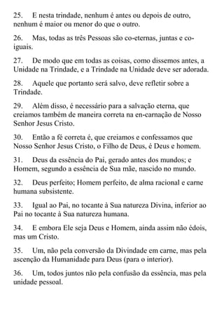 25. E nesta trindade, nenhum é antes ou depois de outro,
nenhum é maior ou menor do que o outro.
26. Mas, todas as três Pessoas são co-eternas, juntas e co-
iguais.
27. De modo que em todas as coisas, como dissemos antes, a
Unidade na Trindade, e a Trindade na Unidade deve ser adorada.
28. Aquele que portanto será salvo, deve refletir sobre a
Trindade.
29. Além disso, é necessário para a salvação eterna, que
creiamos também de maneira correta na en-carnação de Nosso
Senhor Jesus Cristo.
30. Então a fé correta é, que creiamos e confessamos que
Nosso Senhor Jesus Cristo, o Filho de Deus, é Deus e homem.
31. Deus da essência do Pai, gerado antes dos mundos; e
Homem, segundo a essência de Sua mãe, nascido no mundo.
32. Deus perfeito; Homem perfeito, de alma racional e carne
humana subsistente.
33. Igual ao Pai, no tocante à Sua natureza Divina, inferior ao
Pai no tocante à Sua natureza humana.
34. E embora Ele seja Deus e Homem, ainda assim não édois,
mas um Cristo.
35. Um, não pela conversão da Divindade em carne, mas pela
ascenção da Humanidade para Deus (para o interior).
36. Um, todos juntos não pela confusão da essência, mas pela
unidade pessoal.
 