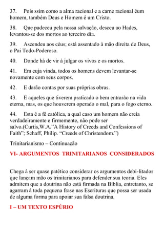 37. Pois ssim como a alma racional e a carne racional éum
homem, também Deus e Homem é um Cristo.
38. Que padeceu pela nossa salvação, desceu ao Hades,
levantou-se dos mortos ao terceiro dia.
39. Ascendeu aos céus; está assentado à mão direita de Deus,
o Pai Todo-Poderoso.
40.   Donde há de vir à julgar os vivos e os mortos.
41. Em cuja vinda, todos os homens devem levantar-se
novamente com seus corpos.
42.   E darão contas por suas próprias obras.
43. E aqueles que tiverem praticado o bem entrarão na vida
eterna, mas, os que houverem operado o mal, para o fogo eterno.
44. Esta é a fé católica, a qual caso um homem não creia
verdadeiramente e firmemente, não pode ser
salvo.(Curtis,W.A.”A History of Creeds and Confessions of
Faith”; Schaff, Philip. “Creeds of Christendom.”)
Trinitarianismo – Continuação
VI- ARGUMENTOS TRINITARIANOS CONSIDERADOS


Chega à ser quase patético considerar os argumentos debi-litados
que lançam mão os trinitarianos para defender sua teoria. Eles
admitem que a doutrina não está firmada na Bíblia, entretanto, se
agarram à toda pequena frase nas Escrituras que possa ser usada
de alguma forma para apoiar sua falsa doutrina.
I – UM TEXTO ESPÚRIO
 
