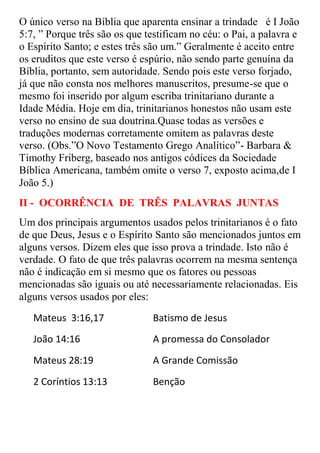 O único verso na Bíblia que aparenta ensinar a trindade é I João
5:7, ” Porque três são os que testificam no céu: o Pai, a palavra e
o Espírito Santo; e estes três são um.” Geralmente é aceito entre
os eruditos que este verso é espúrio, não sendo parte genuína da
Bíblia, portanto, sem autoridade. Sendo pois este verso forjado,
já que não consta nos melhores manuscritos, presume-se que o
mesmo foi inserido por algum escriba trinitariano durante a
Idade Média. Hoje em dia, trinitarianos honestos não usam este
verso no ensino de sua doutrina.Quase todas as versões e
traduções modernas corretamente omitem as palavras deste
verso. (Obs.”O Novo Testamento Grego Analítico”- Barbara &
Timothy Friberg, baseado nos antigos códices da Sociedade
Bíblica Americana, também omite o verso 7, exposto acima,de I
João 5.)
II - OCORRÊNCIA DE TRÊS PALAVRAS JUNTAS
Um dos principais argumentos usados pelos trinitarianos é o fato
de que Deus, Jesus e o Espírito Santo são mencionados juntos em
alguns versos. Dizem eles que isso prova a trindade. Isto não é
verdade. O fato de que três palavras ocorrem na mesma sentença
não é indicação em si mesmo que os fatores ou pessoas
mencionadas são iguais ou até necessariamente relacionadas. Eis
alguns versos usados por eles:
   Mateus 3:16,17               Batismo de Jesus
   João 14:16                   A promessa do Consolador
   Mateus 28:19                 A Grande Comissão
   2 Coríntios 13:13            Benção
 