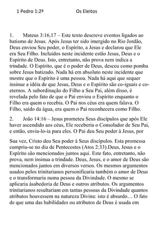 1 Pedro 1:2º                Os Eleitos



1.     Mateus 3:16,17 – Este texto descreve eventos ligados ao
batismo de Jesus. Após Jesus ter sido imergido no Rio Jordão,
Deus enviou Seu poder, o Espírito, a Jesus e declarou que Ele
era Seu Filho. Incluídos neste incidente estão Jesus, Deus e o
Espírito de Deus. Isto, entretanto, não prova nem indica a
trindade. O Espírito, que é o poder de Deus, desceu como pomba
sobre Jesus batizado. Nada há em absoluto neste incidente que
mostre que o Espírito é uma pessoa. Nada há aqui que sequer
insinue a idéia de que Jesus, Deus e o Espírito são co-iguais e co-
eternos. A subordinação do Filho a Seu Pai, além disso, é
revelada pelo fato de que o Pai enviou o Espírito enquanto o
Filho era quem o recebia. O Pai nos céus era quem falava. O
Filho, saído da água, era quem o Pai reconhecera como Filho.
2.    João 14:16 – Jesus prometeu Seus discípulos que após Ele
haver ascendido aos céus, Ele receberia o Consolador de Seu Pai,
e então, envia-lo-ia para eles. O Pai deu Seu poder à Jesus, por
Sua vez, Cristo deu Seu poder à Seus discípulos. Esta promessa
cumpriu-se no dia de Pentecostes (Atos 2:33).Deus, Jesus e o
Espírito são mencionados juntos aqui. Este fato, entretanto, não
prova, nem insinua a trindade. Deus, Jesus, e o amor de Deus são
mencionados juntos em diversos versos. Os mesmos argumentos
usados pelos trinitarianos personificaria também o amor de Deus
e o transformaria numa pessoa da Divindade. O mesmo se
aplicaria àsabedoria de Deus e outros atributos. Os argumentos
trinitarianos resultariam em tantas pessoas da Divindade quantos
atributos houvessem na natureza Divina: isto é absurdo… O fato
de que uma das habilidades ou atributos de Deus é usada em
 