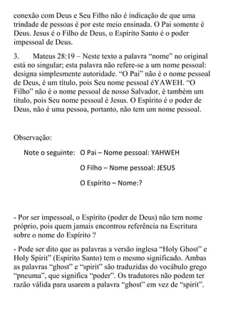 conexão com Deus e Seu Filho não é indicação de que uma
trindade de pessoas é por este meio ensinada. O Pai somente é
Deus. Jesus é o Filho de Deus, o Espírito Santo é o poder
impessoal de Deus.
3.      Mateus 28:19 – Neste texto a palavra “nome” no original
está no singular; esta palavra não refere-se a um nome pessoal:
designa simplesmente autoridade. “O Pai” não é o nome pessoal
de Deus, é um título, pois Seu nome pessoal éYAWEH. “O
Filho” não é o nome pessoal de nosso Salvador, é também um
título, pois Seu nome pessoal é Jesus. O Espírito é o poder de
Deus, não é uma pessoa, portanto, não tem um nome pessoal.


Observação:
   Note o seguinte: O Pai – Nome pessoal: YAHWEH
                     O Filho – Nome pessoal: JESUS
                     O Espírito – Nome:?



- Por ser impessoal, o Espírito (poder de Deus) não tem nome
próprio, pois quem jamais encontrou referência na Escritura
sobre o nome do Espírito ?
- Pode ser dito que as palavras a versão inglesa “Holy Ghost” e
Holy Spirit” (Espírito Santo) tem o mesmo significado. Ambas
as palavras “ghost” e “spirit” são traduzidas do vocábulo grego
“pneuma”, que significa “poder”. Os tradutores não podem ter
razão válida para usarem a palavra “ghost” em vez de “spirit”.
 