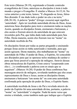 Este texto (Mateus 28:19), registrando a Grande comissão
evangelística de Cristo, autorizou os discípulos à irem à todo
mundo e pregar o Evangelho. É similar a Marcos 16:15,16. No
verso anterior a este texto, lemos; ”E chegando-se Jesus, falou-
lhes dizendo: É me dado todo o poder no céu e na terra.”
(Mt.28:18). A palavra “poder” (Grego: exousia) aqui significa
„autoridade‟. Após ter recebido autoridade divina de Deus, Jesus
autorizou Seus discípulos para irem e ensinarem todas as nações.
Assim, quando os discípulos foram, ensinaram e batizaram, e
eles assim o fizeram através da autoridade de que estavam
investidos pelo Pai, que tinha dado toda autoridade para Seu
Filho. Desta maneira, assim eles fizeram isso no “nome” ou
autoridade recebida do Pai.
Os discípulos foram por todas as partes pregando e ensinando
porque Jesus assim os tinha autorizado e instruído, para que
assim agissem. Desta maneira, eles trabalharam no “nome” ou
autoridade do Filho. O poder de Deus, o Espírito, foi concedido
aos discípulos para que se operasse neles mudança de caráter e
para que fosse possível a operação de milagres. Através dessas
obras miraculosas do Espírito, Cristo estava “cooperando com
eles (…) e confirmando a palavra com os sinais que se
seguiram”. (Marcos 16:20). O poder de Deus confirmou Sua
mensagem através de milagres, revelando também que eles eram
representantes de Deus e Jesus; assim os discípulos foram,
ensinaram e batizaram “em nome de” ou com uma autoridade
confirmada pela operação do poder de Deus, o Espírito Santo.
A autoridade recebida de Jesus e do Pai e revelada através do
poder do Espírito foi uma autoridade divina, portanto, a palavra
“nome” ou “autoridade” é singular. Nada há neste verso que
ensine a trindade, como também nada que indique que o Espírito
 