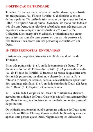 I -DEFINIÇÃO DE TRINDADE
Trindade é a crença na existência de um Ser divino que subsiste
em três pessoas, Pai, Filho e Espírito. O dicionário Webster
define a palavra:“A união de três pessoas ou hipostases (o Pai, o
Filho, e o Espírito Santo) numa Divindade, de modo que todos os
três são um Deus, com relação à substância, mas três pessoas ou
hipostases com relação à indivi-dualidade‟‟. (Webster‟s
Collegiate Dictionary, (F) 5ª edição). Trinitarianos não creem
que as três pessoas são uma pessoa ou que as três pessoas são
três Deuses. Eles creem em três pessoas que constituem um
Deus.
II- TRÊS PROPOSTAS ENVOLVIDAS
Existem três propostas primárias envolvidas na doutrina da
Trindade.
Estes três pontos são: (1) A unidade composta de Deus. (2) A
divindade do Pai, do Filho e do Espírito. (3) A personalidade do
Pai, do Filho e do Espírito. O fracasso na prova de qualquer uma
destas três propostas, resultará no colapso desta teoria. Para
refutar a trindade, entretanto, necessita-se estabelecer apenas um
dos seguintes três fatos: (1) A unidade simples de Deus. (2) Jesus
não é Deus. (3) O Espírito não é uma pessoa.
1-    A Unidade Composta de Deus: Os trinitarianos afirmam
acreditar na unidade de Deus. Caso eles não afirmassem acreditar
que Deus é único, sua doutrina seria revelada como não passando
de politeísmo.
Os trinitarianos, entretanto, não creem na unidade de Deus como
ensinada na Bíblia. Eles rejeitam a verdade bíblica de que existe
apenas uma pessoa que é Deus. Negam a simples unidade de
 