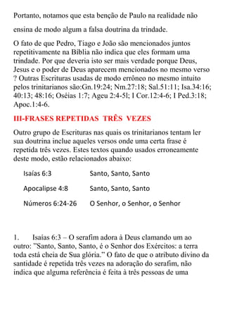 Portanto, notamos que esta benção de Paulo na realidade não
ensina de modo algum a falsa doutrina da trindade.
O fato de que Pedro, Tiago e João são mencionados juntos
repetitivamente na Bíblia não indica que eles formam uma
trindade. Por que deveria isto ser mais verdade porque Deus,
Jesus e o poder de Deus aparecem mencionados no mesmo verso
? Outras Escrituras usadas de modo errôneo no mesmo intuito
pelos trinitarianos são:Gn.19:24; Nm.27:18; Sal.51:11; Isa.34:16;
40:13; 48:16; Oséias 1:7; Ageu 2:4-5l; I Cor.12:4-6; I Ped.3:18;
Apoc.1:4-6.
III-FRASES REPETIDAS TRÊS VEZES
Outro grupo de Escrituras nas quais os trinitarianos tentam ler
sua doutrina inclue aqueles versos onde uma certa frase é
repetida três vezes. Estes textos quando usados erroneamente
deste modo, estão relacionados abaixo:
   Isaías 6:3            Santo, Santo, Santo
   Apocalipse 4:8        Santo, Santo, Santo
   Números 6:24-26       O Senhor, o Senhor, o Senhor



1.    Isaías 6:3 – O serafim adora à Deus clamando um ao
outro: ”Santo, Santo, Santo, é o Senhor dos Exércitos: a terra
toda está cheia de Sua glória.” O fato de que o atributo divino da
santidade é repetida três vezes na adoração do serafim, não
indica que alguma referência é feita à três pessoas de uma
 