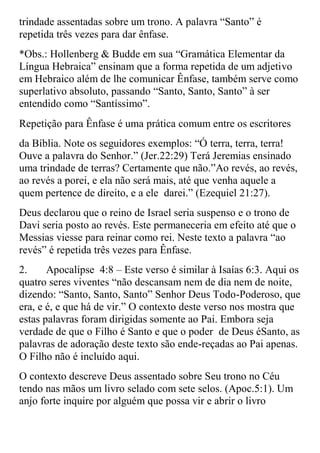 trindade assentadas sobre um trono. A palavra “Santo” é
repetida três vezes para dar ênfase.
*Obs.: Hollenberg & Budde em sua “Gramática Elementar da
Língua Hebraica” ensinam que a forma repetida de um adjetivo
em Hebraico além de lhe comunicar Ênfase, também serve como
superlativo absoluto, passando “Santo, Santo, Santo” à ser
entendido como “Santíssimo”.
Repetição para Ênfase é uma prática comum entre os escritores
da Bíblia. Note os seguidores exemplos: “Ó terra, terra, terra!
Ouve a palavra do Senhor.” (Jer.22:29) Terá Jeremias ensinado
uma trindade de terras? Certamente que não.”Ao revés, ao revés,
ao revés a porei, e ela não será mais, até que venha aquele a
quem pertence de direito, e a ele darei.” (Ezequiel 21:27).
Deus declarou que o reino de Israel seria suspenso e o trono de
Davi seria posto ao revés. Este permaneceria em efeito até que o
Messias viesse para reinar como rei. Neste texto a palavra “ao
revés” é repetida três vezes para Ênfase.
2.     Apocalipse 4:8 – Este verso é similar à Isaías 6:3. Aqui os
quatro seres viventes “não descansam nem de dia nem de noite,
dizendo: “Santo, Santo, Santo” Senhor Deus Todo-Poderoso, que
era, e é, e que há de vir.” O contexto deste verso nos mostra que
estas palavras foram dirigidas somente ao Pai. Embora seja
verdade de que o Filho é Santo e que o poder de Deus éSanto, as
palavras de adoração deste texto são ende-reçadas ao Pai apenas.
O Filho não é incluído aqui.
O contexto descreve Deus assentado sobre Seu trono no Céu
tendo nas mãos um livro selado com sete selos. (Apoc.5:1). Um
anjo forte inquire por alguém que possa vir e abrir o livro
 