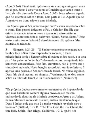(Apoc5:2-4). Finalmente após tornar-se claro que ninguém mais
era digno, Jesus é descrito como o Cordeiro que vem e toma o
livro da mão direita de Deus (Apoc.5:5-7). Jesus não era aquele
que Se assentava sobre o trono, nem parte d‟Ele. Aquele que se
Assentava no trono não era uma trindade.
Em Apocalipse 4:2-3, notamos que “um” estava assentado sobre
o trono. Esta pessoa única era o Pai, o Criador. Era Ele que
estava assentado sobre o trono a quem as quatro criaturas
viventes adoravam com as palavras: “Santo, Santo, Santo.” Este
texto, assim como Isaías 6:3 absolutamente não apóia a falsa
doutrina da trindade.
3-    Números 6:24-26 – ”O Senhor te abençoe e te guarde; o
Senhor faça o Seu rosto resplandecer sobre ti, e tenha
misericórdia de ti; o Senhor sobre ti levante o Seu rosto, e te dê a
paz.” As palavras “o Senhor” são usadas como o sujeito de três
sentenças consecutivas. Este fato, entretanto, não é prova que a
trindade é indicada. Nesta benção sacerdotal, Aarão referiu-se à
apenas uma pessoa, o Senhor Deus de Israel. No verso seguinte,
Deus fala de si mesmo, no singular, ”Assim porão o Meu nome
sobre os filhos de Israel, e Eu os abençoarei.” (Núm.6:27)


”Os próprios Judeus severamente resentem-se da imputação de
que suas Escrituras contém alguma prova ou até mesmo
intimação da doutrina da trindade ortodoxa, e Jesus e os Judeus
nunca diferiram sobre este assunto, ambos mantendo de que
Deus é único, e de que esta é a maior verdade revelada para o
homem.” (Gifford, Ezra D. “The True God, the true Christ, the
true Holy Spirit.- San Diego, Califórnia, 1912, pp.44-45)
 