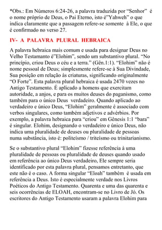 *Obs.: Em Números 6:24-26, a palavra traduzida por “Senhor” é
o nome próprio de Deus, o Pai Eterno, isto é”Yahweh” o que
indica claramente que a passagem refere-se somente à Ele, o que
é confirmado no verso 27.
IV- A PALAVRA PLURAL HEBRAICA
A palavra hebraica mais comum e usada para designar Deus no
Velho Testamanto é”Elohim”, sendo um substantivo plural. “No
princípio, criou Deus o céu e a terra.” (Gên.1:1). “Elohim” não é
nome pessoal de Deus; simplesmente refere-se à Sua Divindade,
Sua posição em relação às criaturas, significando originalmente
“O Forte”. Esta palavra plural hebraica é usada 2470 vezes no
Antigo Testamento. É aplicado a homens que exercitam
autoridade, a anjos, e para os muitos deuses do paganismo, como
também para o único Deus verdadeiro. Quando aplicado ao
verdadeiro e único Deus, “Elohim” geralmente é associado com
verbos singulares, como também adjetivos e advérbios. Por
exemplo, a palavra hebraica para “criou” em Gênesis 1:1 “bara”
é singular. Elohim, designando o verdadeiro e único Deus, não
indica uma pluralidade de deuses ou pluralidade de pessoas
numa substância, isto é: politeísmo / triteísmo ou trinitarianismo.
Se o substantivo plural “Elohim” fizesse referência à uma
pluralidade de pessoas ou pluralidade de deuses quando usado
em referência ao único Deus verdadeiro, Ele sempre seria
identificado por esta palavra plural, pensamos entretanto, que
este não é o caso. A forma singular “Eloah” também é usada em
referência a Deus. Isto é especialmente verdade nos Livros
Poéticos do Antigo Testamento. Quarenta e uma das quarenta e
seis ocorrências de ELOAH, encontram-se no Livro de Jó. Os
escritores do Antigo Testamento usaram a palavra Elohim para
 