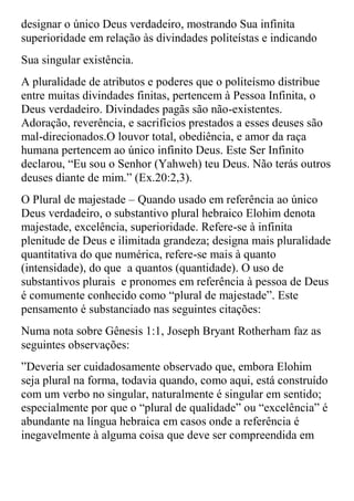 designar o único Deus verdadeiro, mostrando Sua infinita
superioridade em relação às divindades politeístas e indicando
Sua singular existência.
A pluralidade de atributos e poderes que o politeísmo distribue
entre muitas divindades finitas, pertencem à Pessoa Infinita, o
Deus verdadeiro. Divindades pagãs são não-existentes.
Adoração, reverência, e sacrifícios prestados a esses deuses são
mal-direcionados.O louvor total, obediência, e amor da raça
humana pertencem ao único infinito Deus. Este Ser Infinito
declarou, “Eu sou o Senhor (Yahweh) teu Deus. Não terás outros
deuses diante de mim.” (Ex.20:2,3).
O Plural de majestade – Quando usado em referência ao único
Deus verdadeiro, o substantivo plural hebraico Elohim denota
majestade, excelência, superioridade. Refere-se à infinita
plenitude de Deus e ilimitada grandeza; designa mais pluralidade
quantitativa do que numérica, refere-se mais à quanto
(intensidade), do que a quantos (quantidade). O uso de
substantivos plurais e pronomes em referência à pessoa de Deus
é comumente conhecido como “plural de majestade”. Este
pensamento é substanciado nas seguintes citações:
Numa nota sobre Gênesis 1:1, Joseph Bryant Rotherham faz as
seguintes observações:
”Deveria ser cuidadosamente observado que, embora Elohim
seja plural na forma, todavia quando, como aqui, está construído
com um verbo no singular, naturalmente é singular em sentido;
especialmente por que o “plural de qualidade” ou “excelência” é
abundante na língua hebraica em casos onde a referência é
inegavelmente à alguma coisa que deve ser compreendida em
 