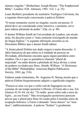 número singular.” (Rotherham, Joseph Bryant. “The Emphasized
Bible”. Londres: H.R. Allenson, 1901. Vol. 1. p. 33)
Louis Berkhof, presidente do seminário Teológico Calvinista, faz
a seguinte observação concernente à palavra Elohim:
“O nome raramente ocorre no singular, exceto em poesia. O
plural deve ser considerado como intensivo, e portanto, serve
para indicar plenitude de poder.” (Op. cit. p. 48)
O doutor William Smith da Universidade de Londres, um século
atrás, foi descrito como o “mais eminente lexicógrafo do mundo
de língua Inglesa.” A seguinte afirmação encontra-se no
Dicionário Bíblico que o doutor Smith editou:
”A forma plural Elohim tem dado origem à muita discussão. A
idéia fantasiosa de que refere-se à trindade de pessoas na
Divindade, dificilmente encontra agora algum partidário entre
eruditos. Ou é o que os gramáticos chamam “plural de
majestade” ou então denota a plenitude da força divina, a soma
de poderes revelados por Deus. (Smith, William. “A Dictionary
of the Bible” Philadelphia: American Baptist Publication
Society, 1863, pg. 216).
Embora sendo trinitariano, Dr. Augustus H. Strong mostra que a
palavra Elohim frequentemente adquire a significado singular:
”Pensou-se uma vez que o estilo real de linguagem era um
costume de um tempo posterior à Moisés. O Faraó não o usa. Em
Gênesis 41:41-44, ele diz: “Te tenho posto sobre toda a terra do
Egito…eu sou Faraó.” Mas investigações posteriores parecem
provar que o plural para Deus foi usado pelos Cananitas antes da
ocupação hebraica: o Faraó é chamado “meus deuses” ou “meu
deus”, indiferentemente. A palavra “Senhor” é geralmente
 